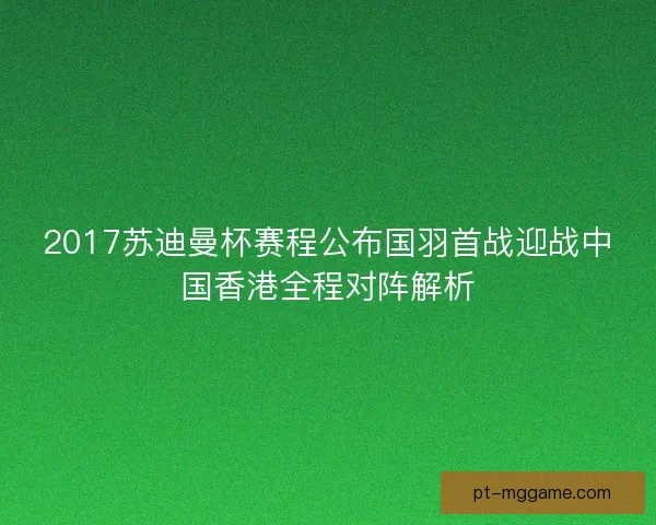 2017苏迪曼杯赛程公布国羽首战迎战中国香港全程对阵解析