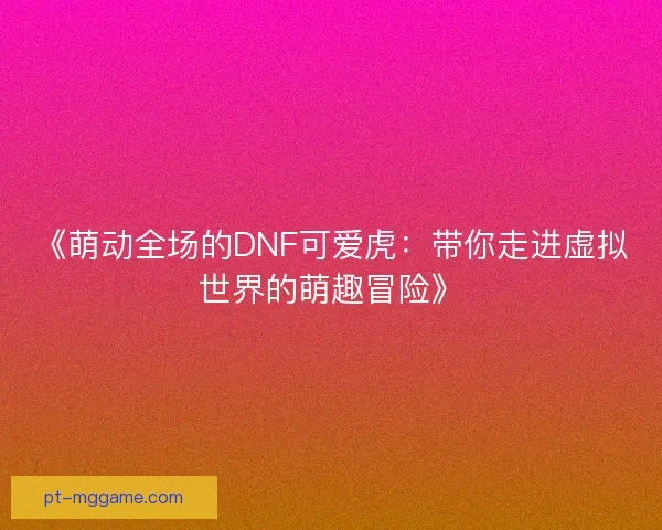 《萌动全场的DNF可爱虎：带你走进虚拟世界的萌趣冒险》