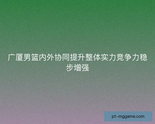 广厦男篮内外协同提升整体实力竞争力稳步增强
