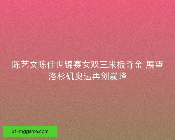 陈艺文陈佳世锦赛女双三米板夺金 展望洛杉矶奥运再创巅峰