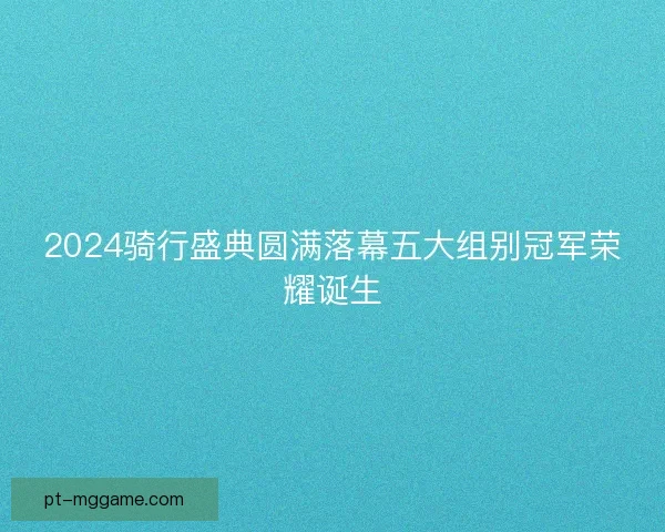 2024骑行盛典圆满落幕五大组别冠军荣耀诞生