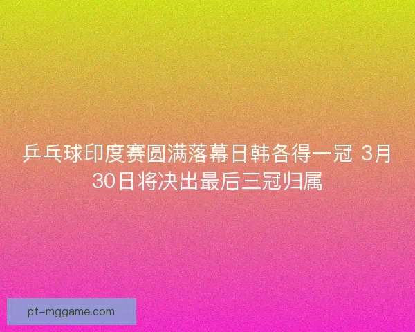 乒乓球印度赛圆满落幕日韩各得一冠 3月30日将决出最后三冠归属