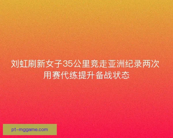 刘虹刷新女子35公里竞走亚洲纪录两次 用赛代练提升备战状态