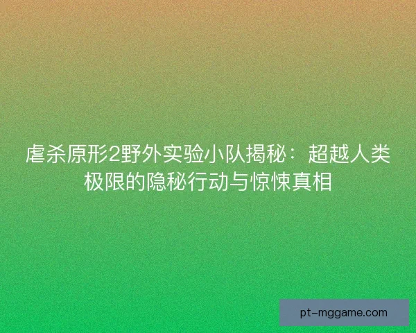虐杀原形2野外实验小队揭秘：超越人类极限的隐秘行动与惊悚真相