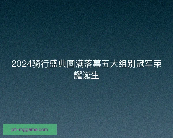 2024骑行盛典圆满落幕五大组别冠军荣耀诞生
