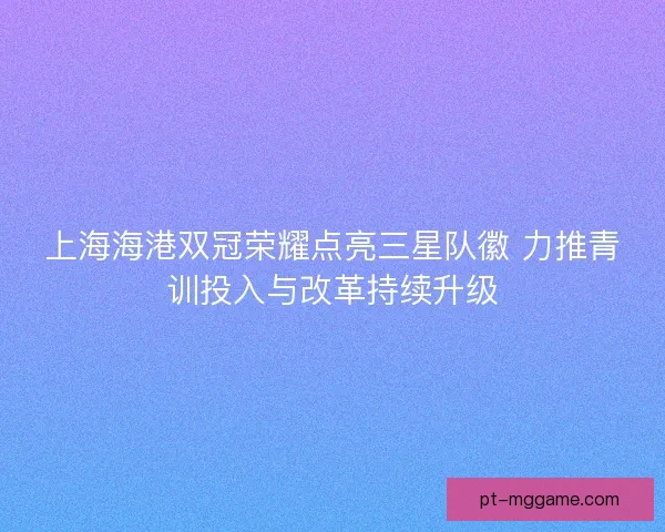 上海海港双冠荣耀点亮三星队徽 力推青训投入与改革持续升级