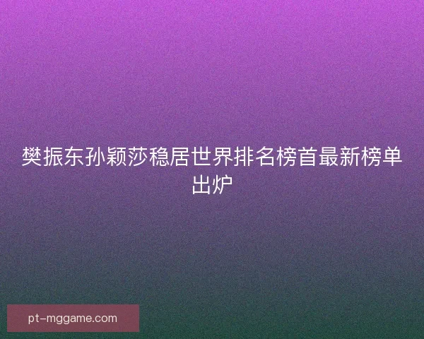 樊振东孙颖莎稳居世界排名榜首最新榜单出炉