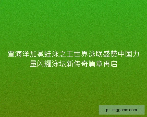 覃海洋加冕蛙泳之王世界泳联盛赞中国力量闪耀泳坛新传奇篇章再启