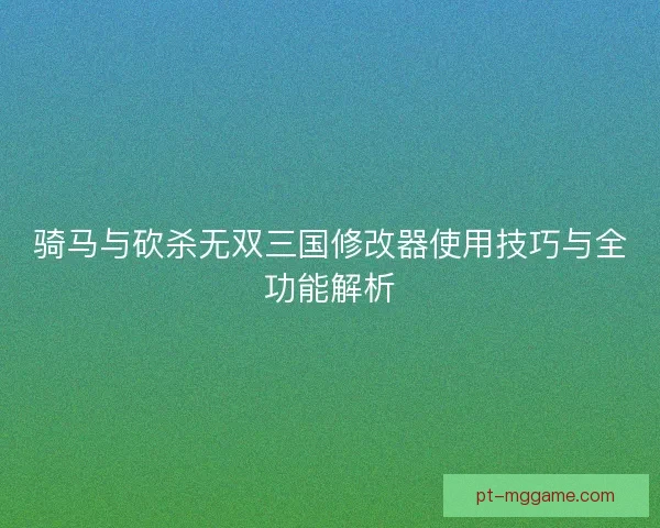 骑马与砍杀无双三国修改器使用技巧与全功能解析 骑马与砍杀无双三国修改器使用技巧与全功能解析