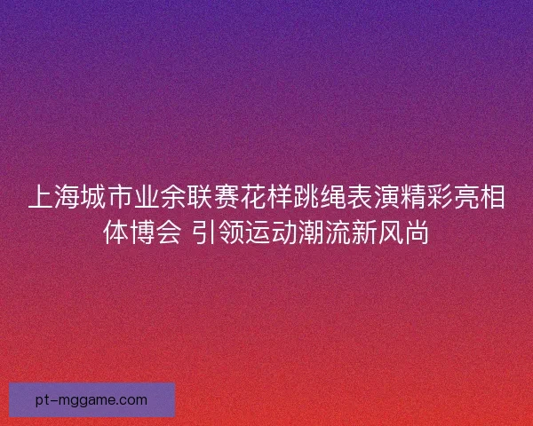 上海城市业余联赛花样跳绳表演精彩亮相体博会 引领运动潮流新风尚 上海城市业余联赛花样跳绳表演精彩亮相体博会 引领运动潮流新风尚