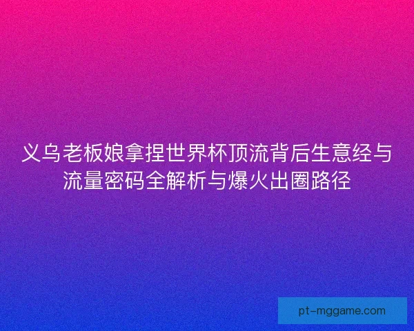 义乌老板娘拿捏世界杯顶流背后生意经与流量密码全解析与爆火出圈路径 义乌老板娘拿捏世界杯顶流背后生意经与流量密码全解析与爆火出圈路径
