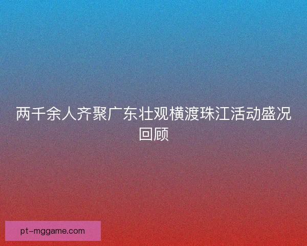 两千余人齐聚广东壮观横渡珠江活动盛况回顾 两千余人齐聚广东壮观横渡珠江活动盛况回顾
