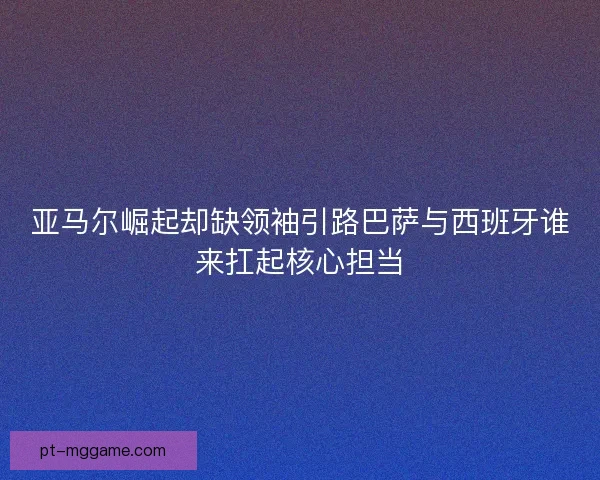 亚马尔崛起却缺领袖引路巴萨与西班牙谁来扛起核心担当 亚马尔崛起却缺领袖引路巴萨与西班牙谁来扛起核心担当