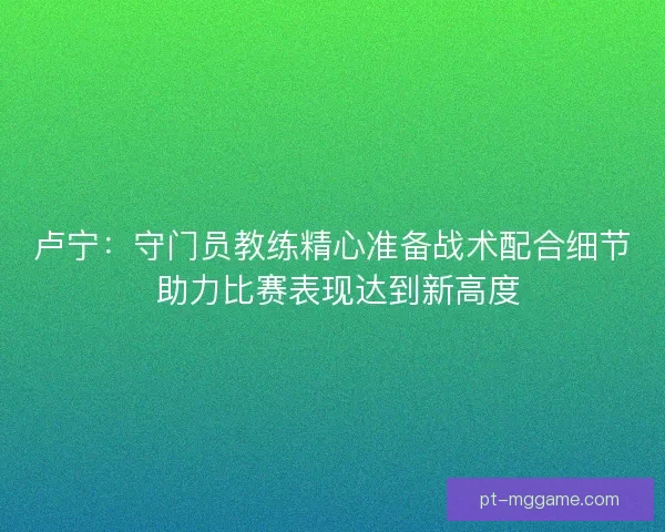 卢宁:守门员教练精心准备战术配合细节 助力比赛表现达到新高度 卢宁:守门员教练精心准备战术配合细节 助力比赛表现达到新高度