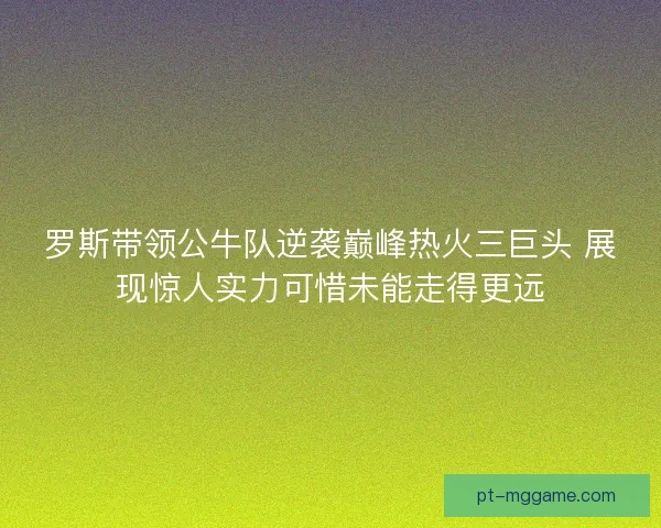 罗斯带领公牛队逆袭巅峰热火三巨头 展现惊人实力可惜未能走得更远 罗斯带领公牛队逆袭巅峰热火三巨头 展现惊人实力可惜未能走得更远