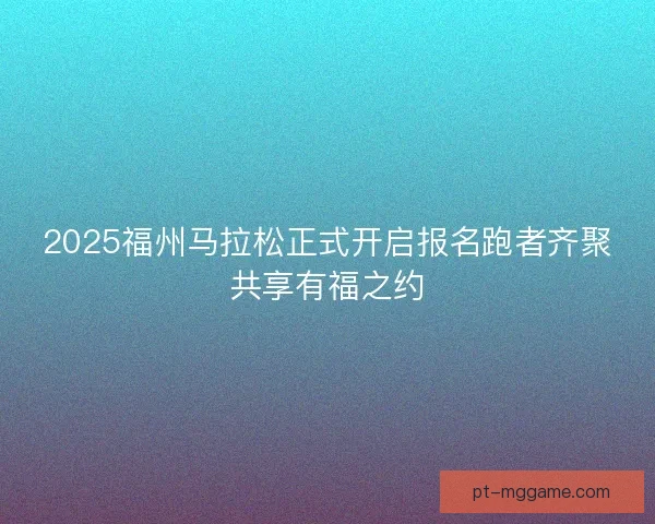 2025福州马拉松正式开启报名跑者齐聚共享有福之约