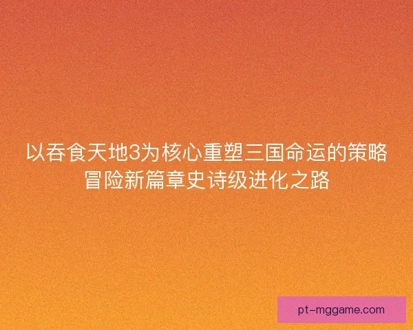 以吞食天地3为核心重塑三国命运的策略冒险新篇章史诗级进化之路