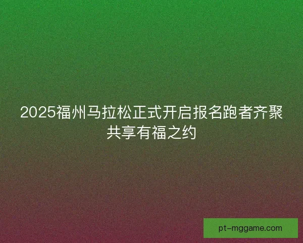 2025福州马拉松正式开启报名跑者齐聚共享有福之约
