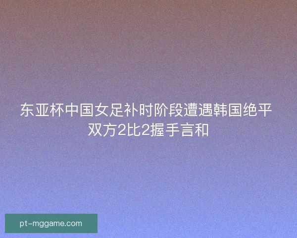 东亚杯中国女足补时阶段遭遇韩国绝平 双方2比2握手言和