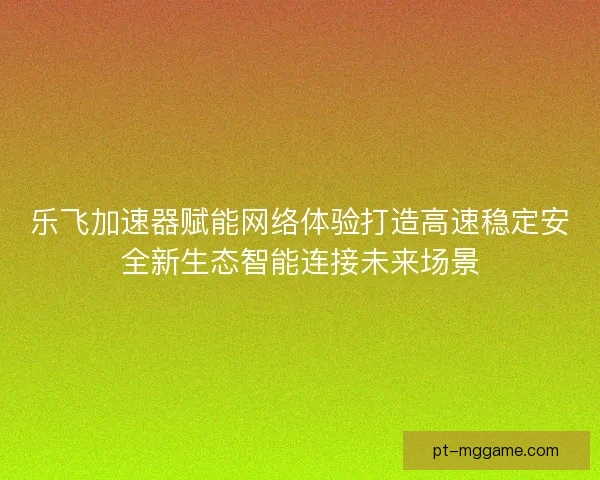 乐飞加速器赋能网络体验打造高速稳定安全新生态智能连接未来场景