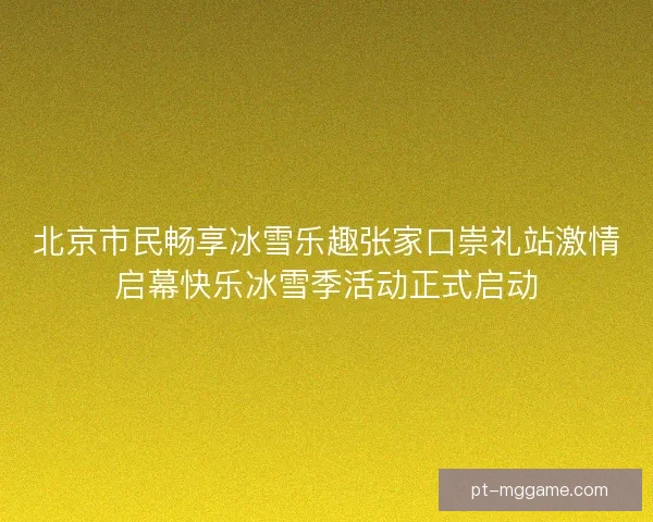 北京市民畅享冰雪乐趣张家口崇礼站激情启幕快乐冰雪季活动正式启动