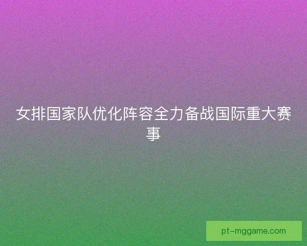 女排国家队优化阵容全力备战国际重大赛事